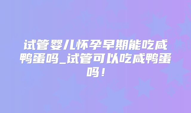 试管婴儿怀孕早期能吃咸鸭蛋吗_试管可以吃咸鸭蛋吗!