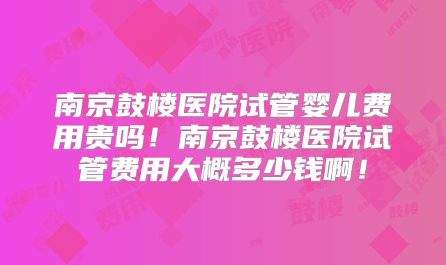 南京鼓楼医院试管婴儿费用贵吗!南京鼓楼医院试管费用大概多少钱啊!