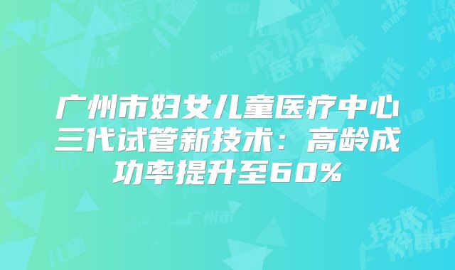 广州市妇女儿童医疗中心三代试管新技术:高龄成功率提升至60%