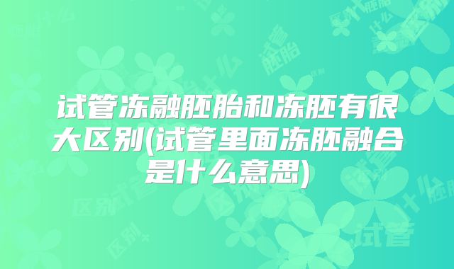 试管冻融胚胎和冻胚有很大区别(试管里面冻胚融合是什么意思)
