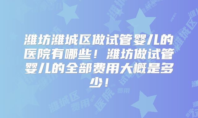 潍坊潍城区做试管婴儿的医院有哪些!潍坊做试管婴儿的全部费用大概是多少!