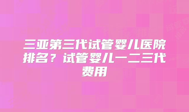 三亚第三代试管婴儿医院排名?试管婴儿一二三代费用