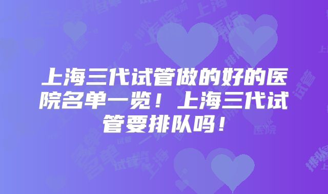 上海三代试管做的好的医院名单一览!上海三代试管要排队吗!