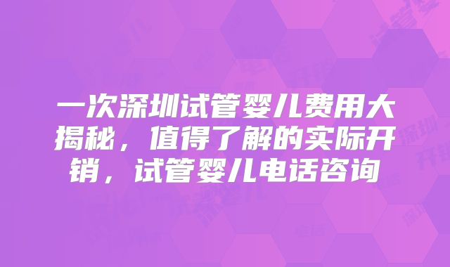 一次深圳试管婴儿费用大揭秘,值得了解的实际开销,试管婴儿电话咨询