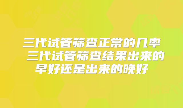 三代试管筛查正常的几率 三代试管筛查结果出来的早好还是出来的晚好