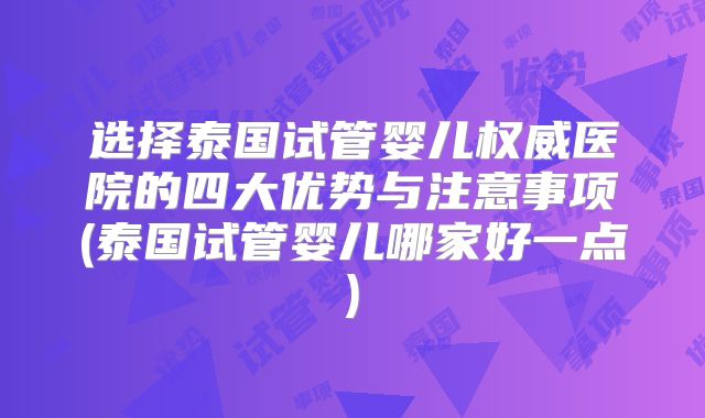 选择泰国试管婴儿权威医院的四大优势与注意事项(泰国试管婴儿哪家好一点)