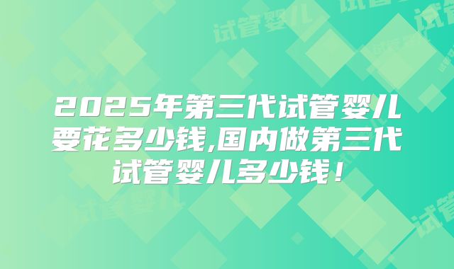 2025年第三代试管婴儿要花多少钱,国内做第三代试管婴儿多少钱！