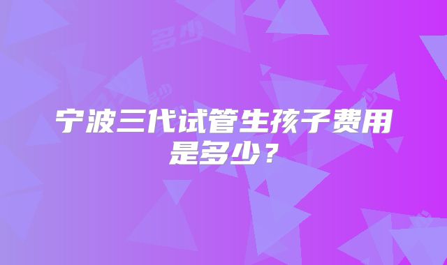 宁波三代试管生孩子费用是多少?
