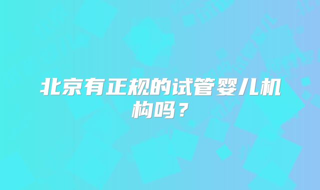 北京有正规的试管婴儿机构吗?