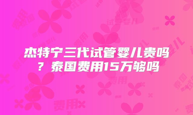 杰特宁三代试管婴儿贵吗?泰国费用15万够吗