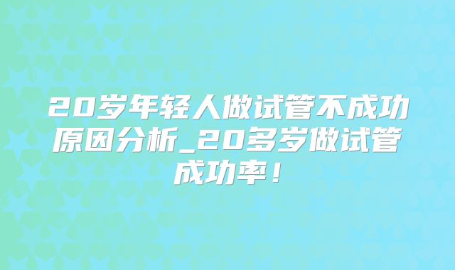 20岁年轻人做试管不成功原因分析_20多岁做试管成功率!