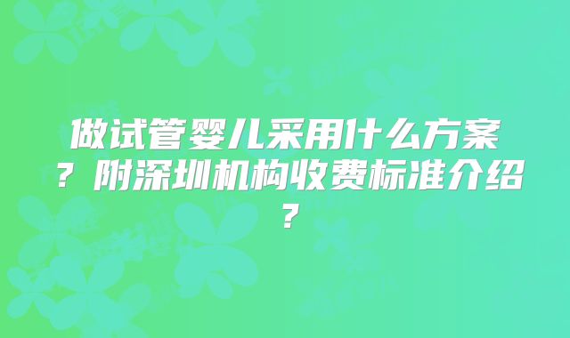 做试管婴儿采用什么方案?附深圳机构收费标准介绍?