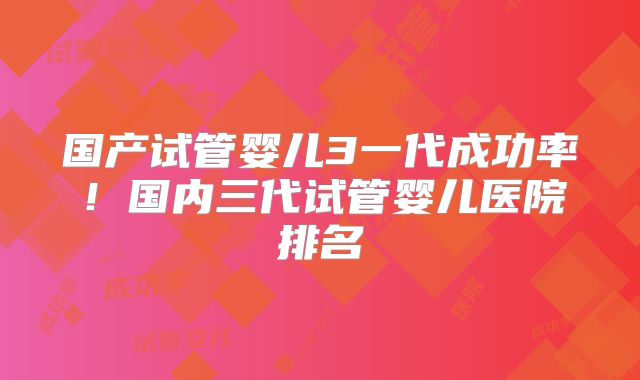 国产试管婴儿3一代成功率!国内三代试管婴儿医院排名