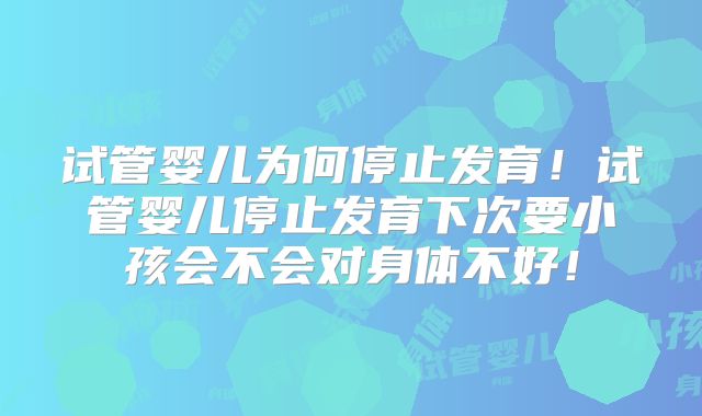 试管婴儿为何停止发育!试管婴儿停止发育下次要小孩会不会对身体不好!