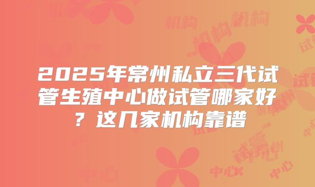 2025年常州私立三代试管生殖中心做试管哪家好？这几家机构靠谱