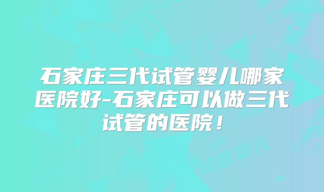 石家庄三代试管婴儿哪家医院好-石家庄可以做三代试管的医院!