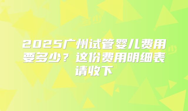 2025广州试管婴儿费用要多少?这份费用明细表请收下