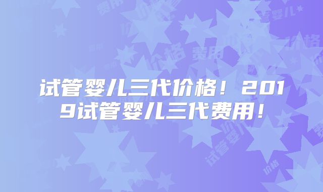 试管婴儿三代价格!2019试管婴儿三代费用!