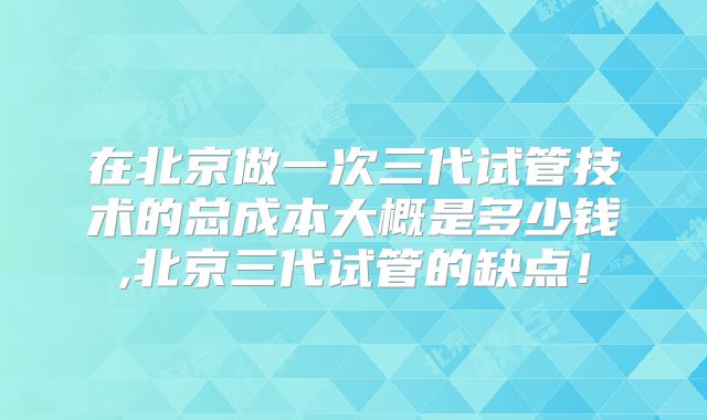 在北京做一次三代试管技术的总成本大概是多少钱,北京三代试管的缺点!