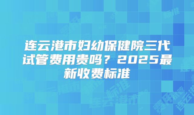 连云港市妇幼保健院三代试管费用贵吗？2025最新收费标准