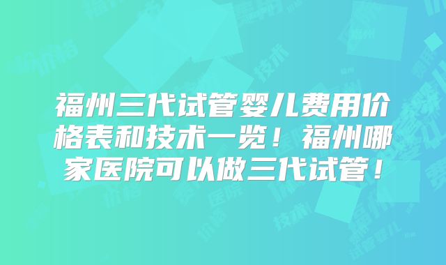 福州三代试管婴儿费用价格表和技术一览!福州哪家医院可以做三代试管!