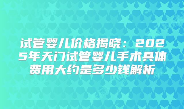 试管婴儿价格揭晓：2025年天门试管婴儿手术具体费用大约是多少钱解析