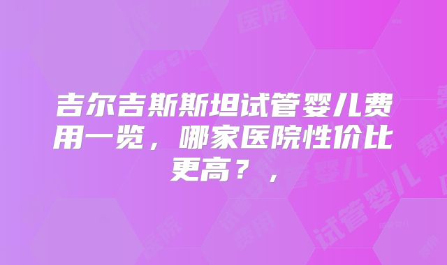 吉尔吉斯斯坦试管婴儿费用一览，哪家医院性价比更高？，