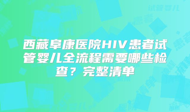 西藏阜康医院HIV患者试管婴儿全流程需要哪些检查?完整清单