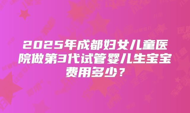 2025年成都妇女儿童医院做第3代试管婴儿生宝宝费用多少?
