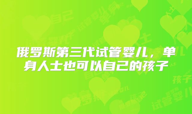 俄罗斯第三代试管婴儿,单身人士也可以自己的孩子