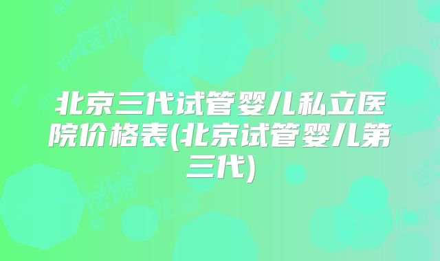 北京三代试管婴儿私立医院价格表(北京试管婴儿第三代)