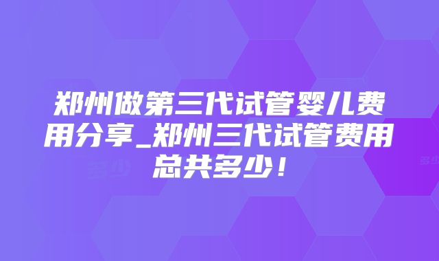 郑州做第三代试管婴儿费用分享_郑州三代试管费用总共多少!
