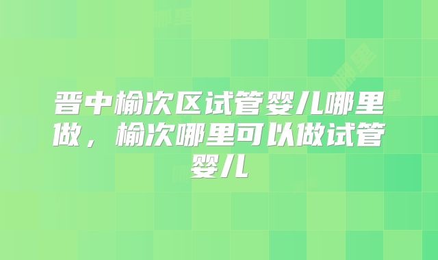 晋中榆次区试管婴儿哪里做,榆次哪里可以做试管婴儿