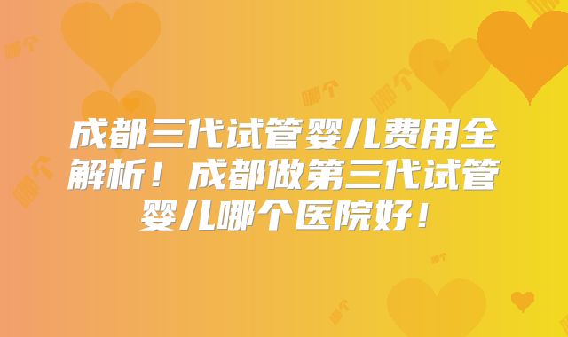 成都三代试管婴儿费用全解析！成都做第三代试管婴儿哪个医院好！