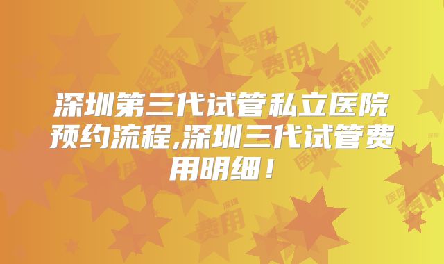 深圳第三代试管私立医院预约流程,深圳三代试管费用明细!