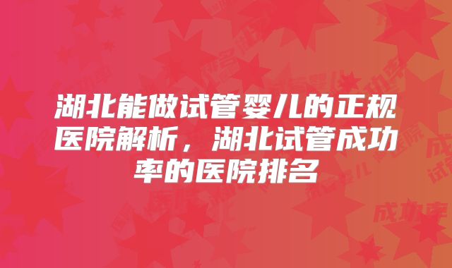 湖北能做试管婴儿的正规医院解析,湖北试管成功率的医院排名