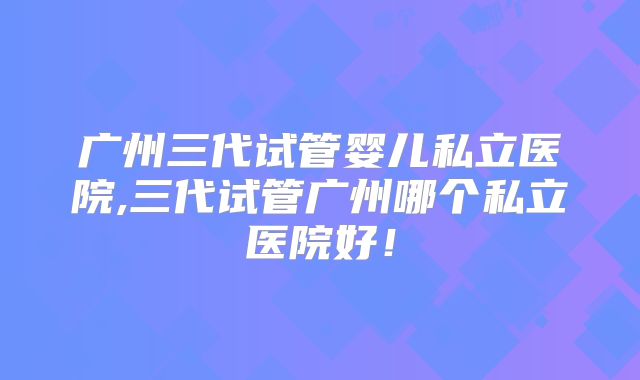 广州三代试管婴儿私立医院,三代试管广州哪个私立医院好!