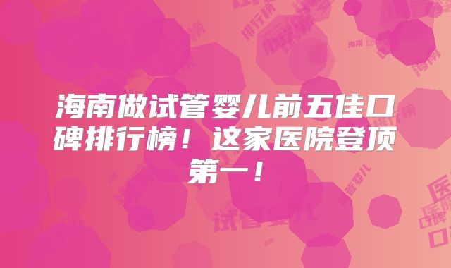 海南做试管婴儿前五佳口碑排行榜!这家医院登顶第一!