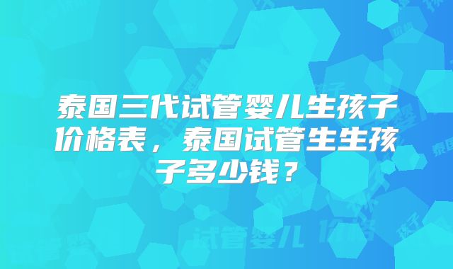 泰国三代试管婴儿生孩子价格表，泰国试管生生孩子多少钱？