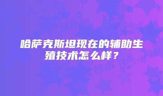 哈萨克斯坦现在的辅助生殖技术怎么样?
