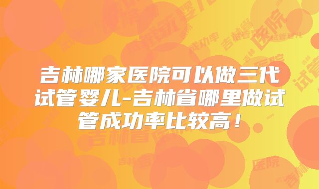 吉林哪家医院可以做三代试管婴儿-吉林省哪里做试管成功率比较高！