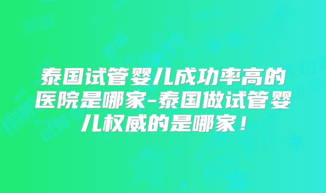 泰国试管婴儿成功率高的医院是哪家-泰国做试管婴儿权威的是哪家!