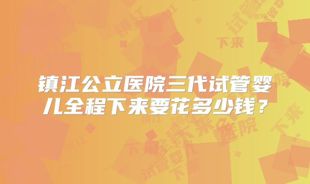镇江公立医院三代试管婴儿全程下来要花多少钱?