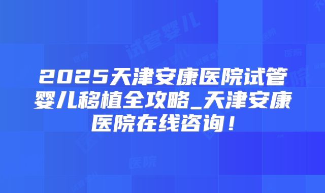 2025天津安康医院试管婴儿移植全攻略_天津安康医院在线咨询!