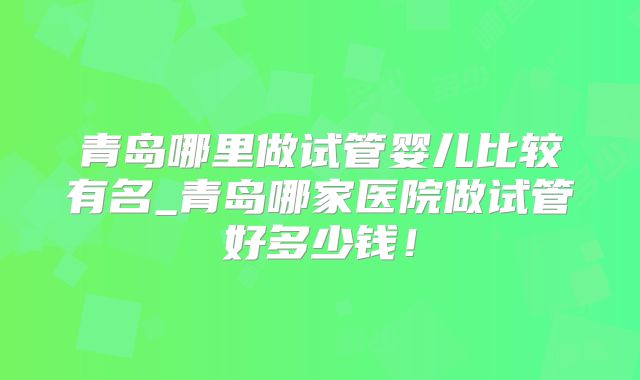 青岛哪里做试管婴儿比较有名_青岛哪家医院做试管好多少钱!