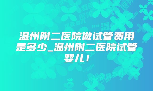 温州附二医院做试管费用是多少_温州附二医院试管婴儿!