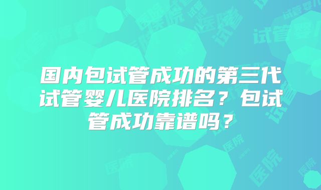 国内包试管成功的第三代试管婴儿医院排名?包试管成功靠谱吗?