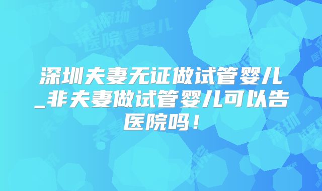 深圳夫妻无证做试管婴儿_非夫妻做试管婴儿可以告医院吗!