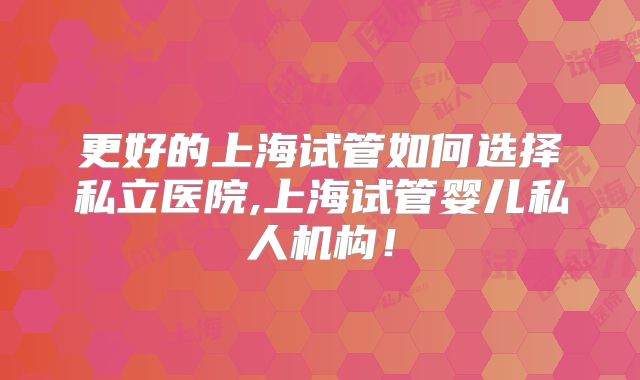 更好的上海试管如何选择私立医院,上海试管婴儿私人机构!