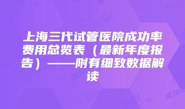上海三代试管医院成功率费用总览表(最新年度报告)——附有细致数据解读
